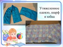 Утяжеленное одеяло, шарф и юбка. Утяжеленные одеяла, иначе называемые сенсорными, представляют собой разные по размеру изделия (одеяло, юбку, шарф), предназначенные для сна или отдыха. 
Активно применяется в работе с детьми с детским церебральным параличом (ДЦП), расстройством аутистического спектра (РАС) или иными сенсорными дисфункциями, так и с детьми с синдромом дефицита внимания и гиперактивности (СДВГ). Состоит такое одеяло из нескольких десятков ячеек-кармашков, наполненных специальными материалами для утяжеления (например можно использовать,  например гречу, грох дробленый, фасоль). Основное действие утяжеленных одеял направлено на сенсорную стимуляцию организма. Мы применяем утяжеленный шарф и одеяло после занятий с детьми с РАС, для нормализации сенсорной сферы, а так же активно используем одеяло для детей, у которых нарушен дневной сон, с помощью его они быстрее успокаиваются и засыпают.